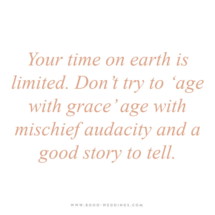 Your time on earth is limited. Don’t try to ‘age with grace’ age with mischief audacity and a good story to tell. Your time on earth is limited. Don’t try to ‘age with grace’ age with mischief audacity and a good story to tell.